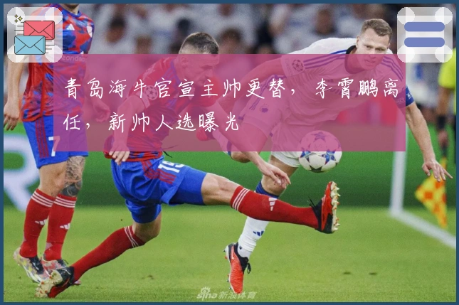 青岛海牛官宣主帅更替,李霄鹏离任,新帅人选曝光