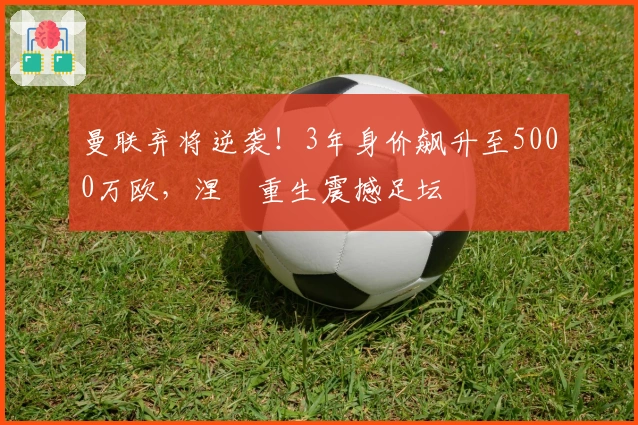 曼联弃将逆袭!3年身价飙升至5000万欧,涅槃重生震撼足坛