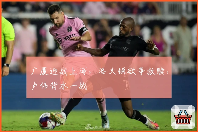 广厦迎战上海,洛夫顿欲争救赎,卢伟背水一战