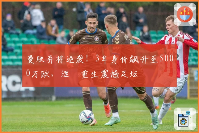 曼联弃将逆袭！3年身价飙升至5000万欧，涅槃重生震撼足坛