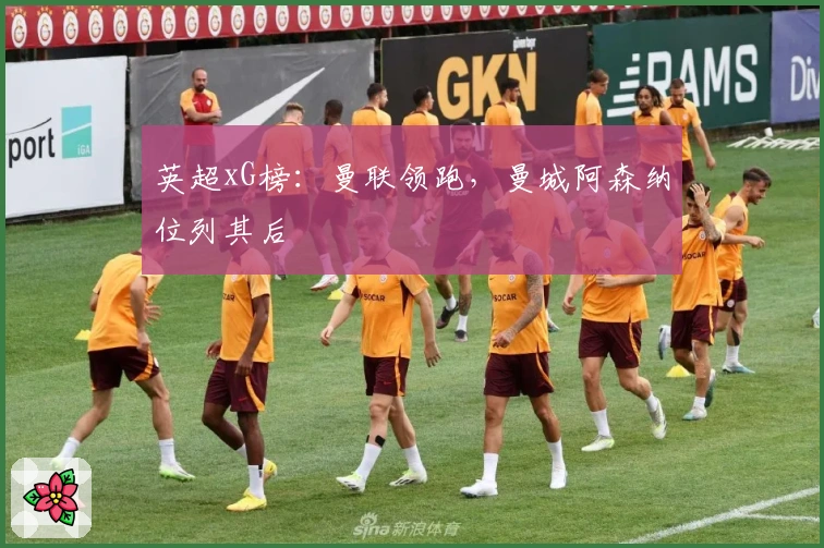 英超xG榜：曼联领跑，曼城阿森纳位列其后