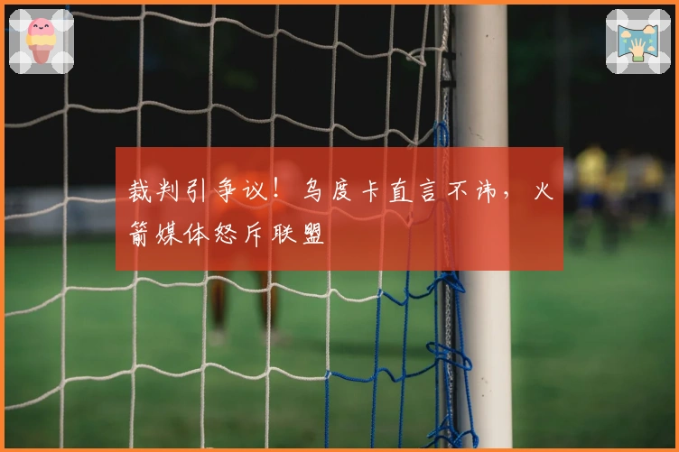 裁判引争议！乌度卡直言不讳，火箭媒体怒斥联盟