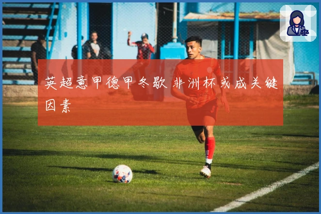 英超意甲德甲冬歇 非洲杯或成关键因素