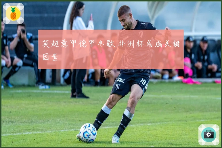 英超意甲德甲冬歇 非洲杯或成关键因素