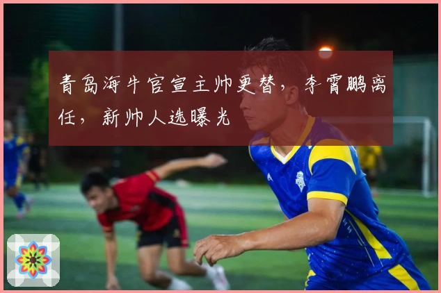 青岛海牛官宣主帅更替，李霄鹏离任，新帅人选曝光