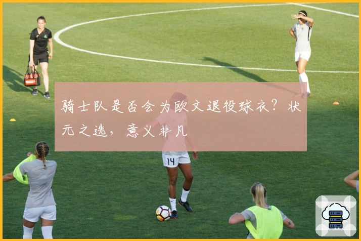 骑士队是否会为欧文退役球衣?状元之选,意义非凡