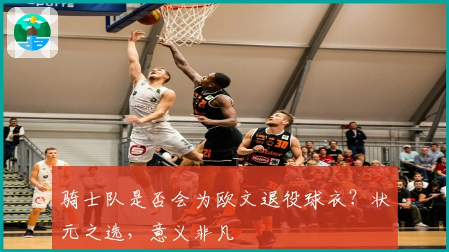 骑士队是否会为欧文退役球衣？状元之选，意义非凡